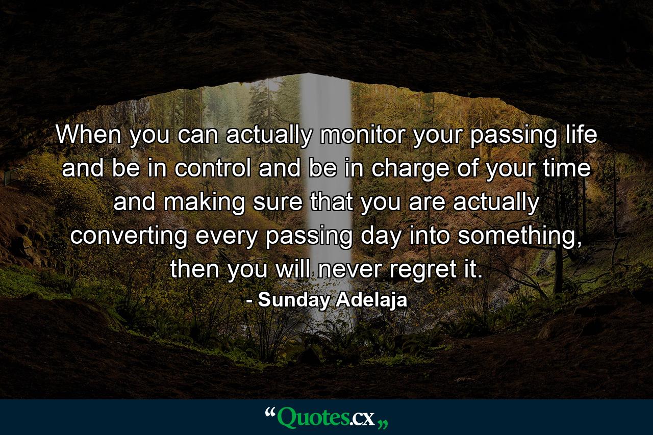 When you can actually monitor your passing life and be in control and be in charge of your time and making sure that you are actually converting every passing day into something, then you will never regret it. - Quote by Sunday Adelaja