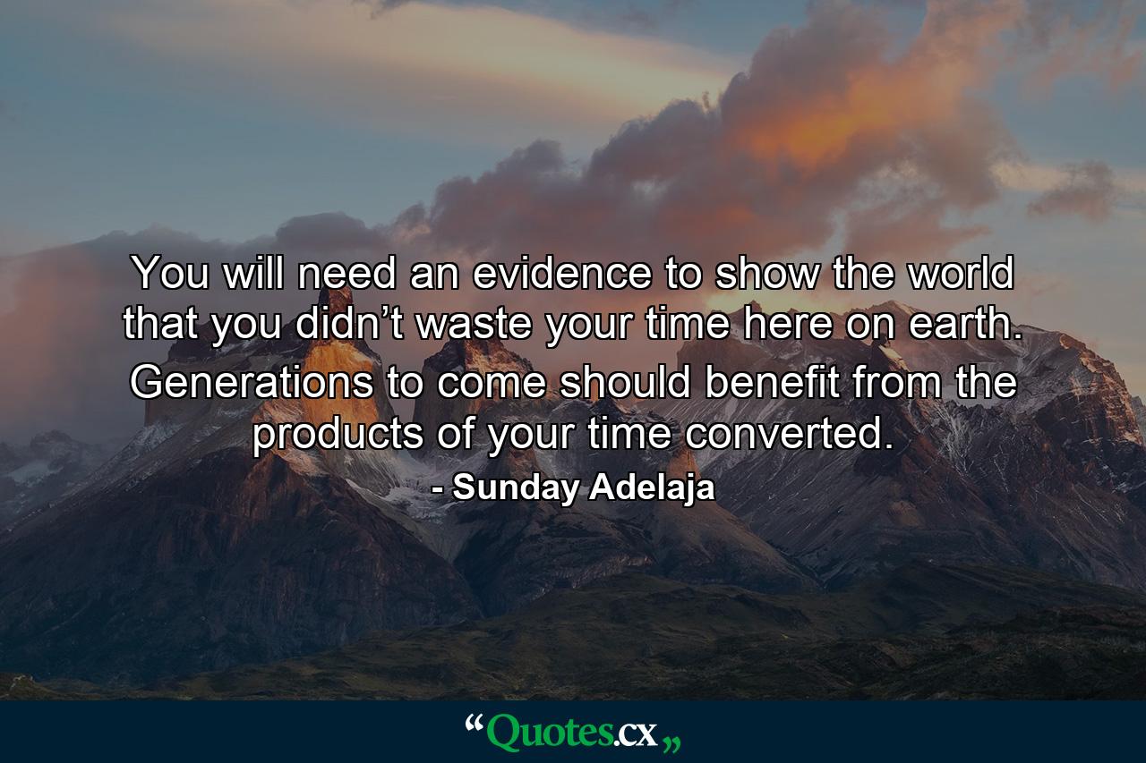 You will need an evidence to show the world that you didn’t waste your time here on earth. Generations to come should benefit from the products of your time converted. - Quote by Sunday Adelaja