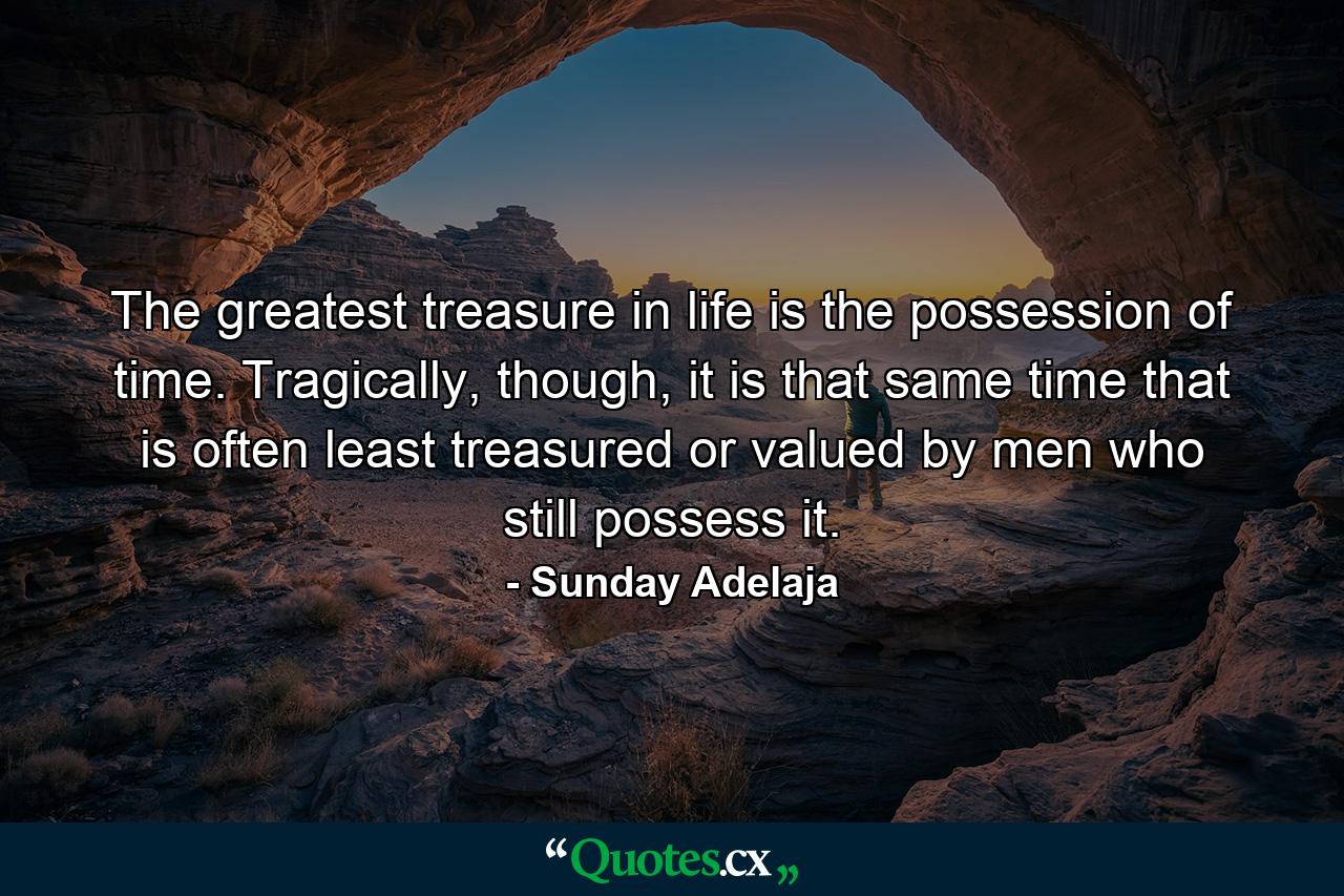 The greatest treasure in life is the possession of time. Tragically, though, it is that same time that is often least treasured or valued by men who still possess it. - Quote by Sunday Adelaja