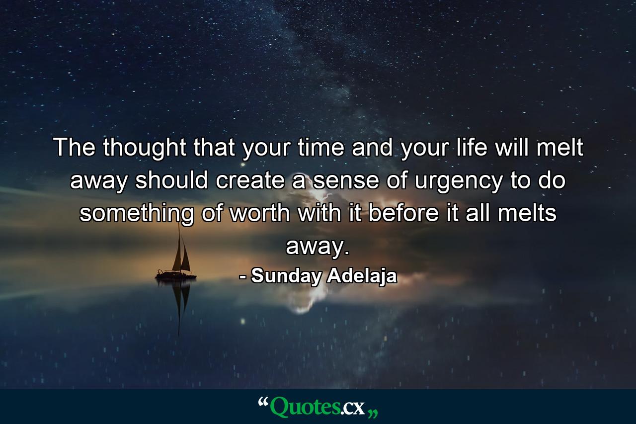 The thought that your time and your life will melt away should create a sense of urgency to do something of worth with it before it all melts away. - Quote by Sunday Adelaja