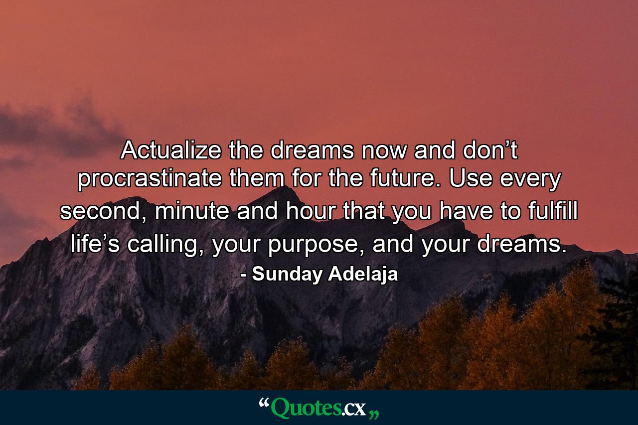 Actualize the dreams now and don’t procrastinate them for the future. Use every second, minute and hour that you have to fulfill life’s calling, your purpose, and your dreams. - Quote by Sunday Adelaja