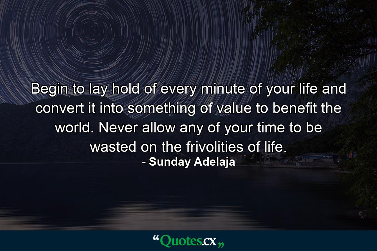 Begin to lay hold of every minute of your life and convert it into something of value to benefit the world. Never allow any of your time to be wasted on the frivolities of life. - Quote by Sunday Adelaja