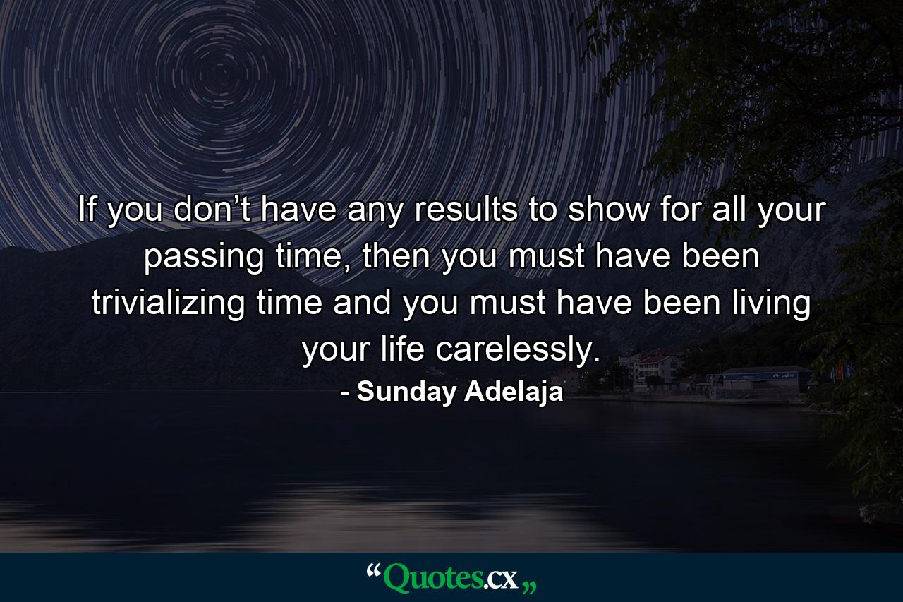 If you don’t have any results to show for all your passing time, then you must have been trivializing time and you must have been living your life carelessly. - Quote by Sunday Adelaja