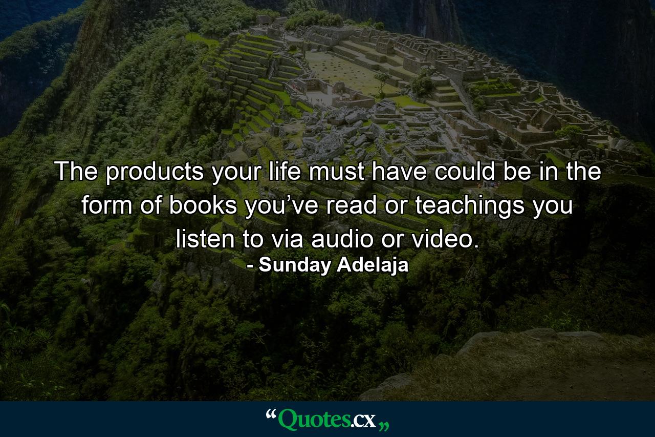 The products your life must have could be in the form of books you’ve read or teachings you listen to via audio or video. - Quote by Sunday Adelaja