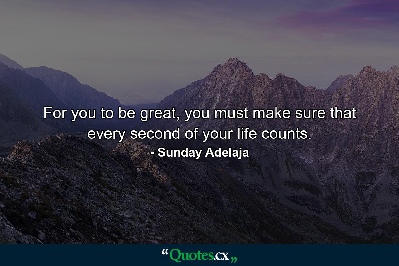 For you to be great, you must make sure that every second of your life counts. - Quote by Sunday Adelaja