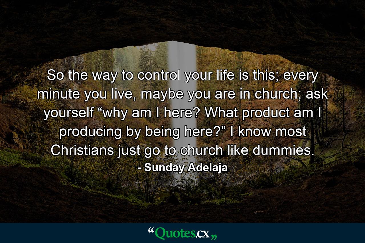 So the way to control your life is this; every minute you live, maybe you are in church; ask yourself “why am I here? What product am I producing by being here?” I know most Christians just go to church like dummies. - Quote by Sunday Adelaja