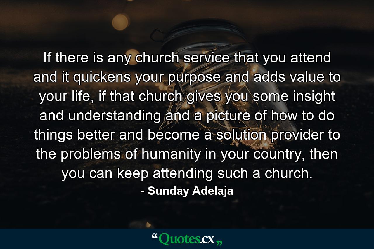 If there is any church service that you attend and it quickens your purpose and adds value to your life, if that church gives you some insight and understanding and a picture of how to do things better and become a solution provider to the problems of humanity in your country, then you can keep attending such a church. - Quote by Sunday Adelaja