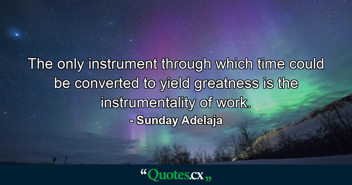 The only instrument through which time could be converted to yield greatness is the instrumentality of work. - Quote by Sunday Adelaja