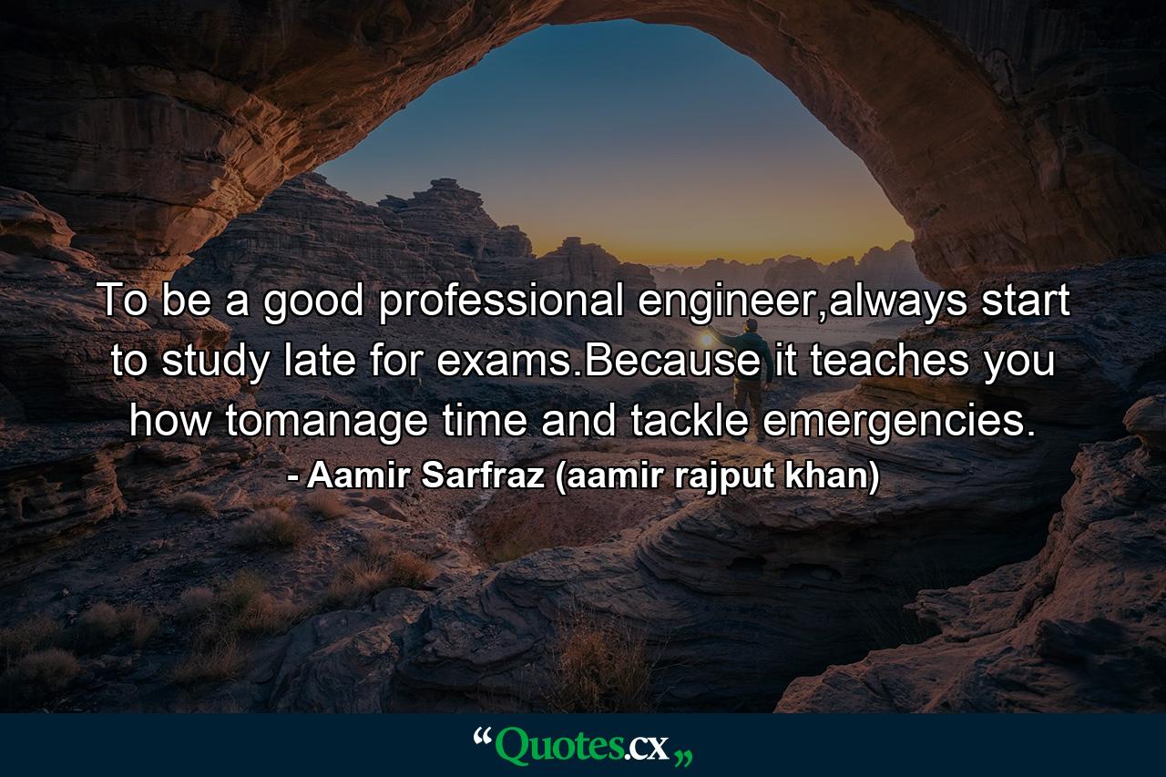 To be a good professional engineer,always start to study late for exams.Because it teaches you how tomanage time and tackle emergencies. - Quote by Aamir Sarfraz (aamir rajput khan)