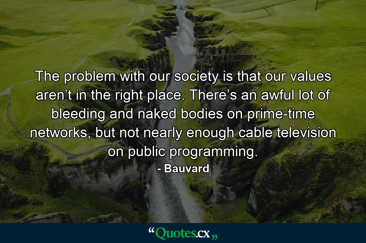 The problem with our society is that our values aren’t in the right place. There’s an awful lot of bleeding and naked bodies on prime-time networks, but not nearly enough cable television on public programming. - Quote by Bauvard