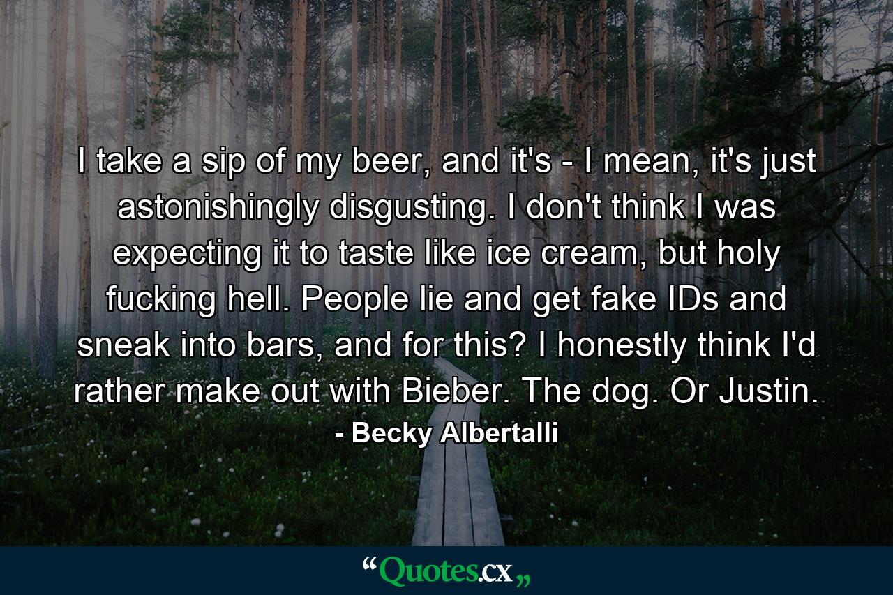 I take a sip of my beer, and it's - I mean, it's just astonishingly disgusting. I don't think I was expecting it to taste like ice cream, but holy fucking hell. People lie and get fake IDs and sneak into bars, and for this? I honestly think I'd rather make out with Bieber. The dog. Or Justin. - Quote by Becky Albertalli