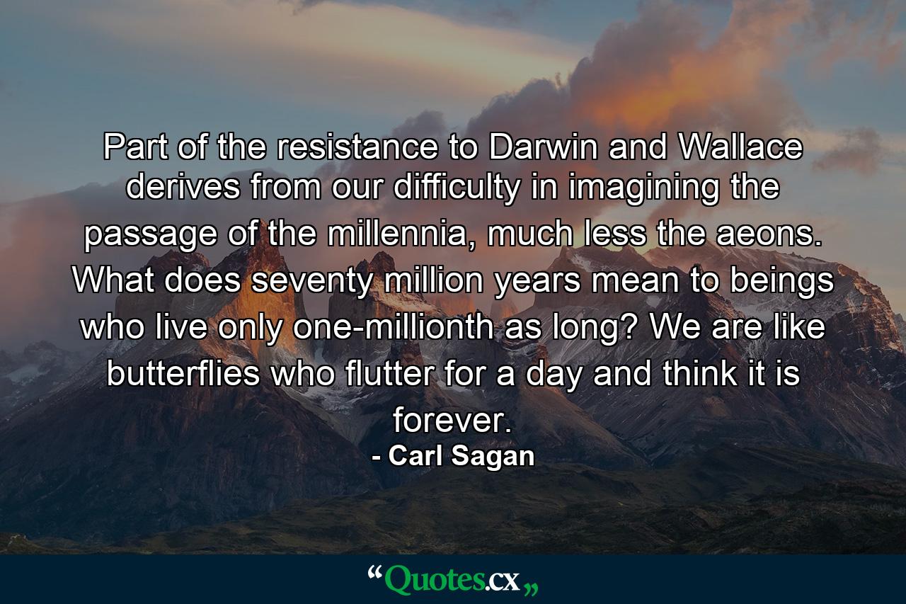 Part of the resistance to Darwin and Wallace derives from our difficulty in imagining the passage of the millennia, much less the aeons. What does seventy million years mean to beings who live only one-millionth as long? We are like butterflies who flutter for a day and think it is forever. - Quote by Carl Sagan