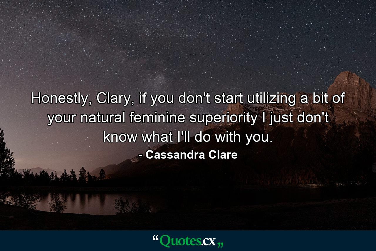 Honestly, Clary, if you don't start utilizing a bit of your natural feminine superiority I just don't know what I'll do with you. - Quote by Cassandra Clare