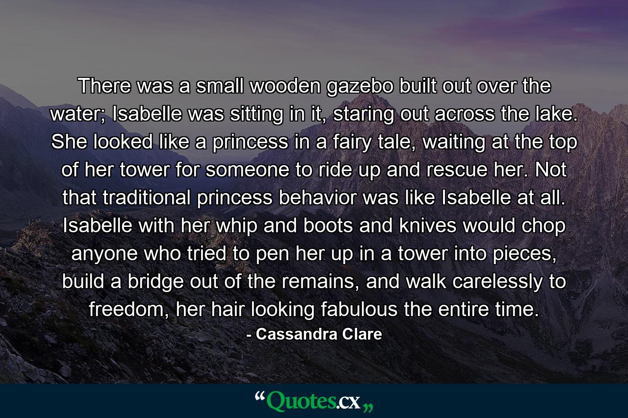 There was a small wooden gazebo built out over the water; Isabelle was sitting in it, staring out across the lake. She looked like a princess in a fairy tale, waiting at the top of her tower for someone to ride up and rescue her. Not that traditional princess behavior was like Isabelle at all. Isabelle with her whip and boots and knives would chop anyone who tried to pen her up in a tower into pieces, build a bridge out of the remains, and walk carelessly to freedom, her hair looking fabulous the entire time. - Quote by Cassandra Clare