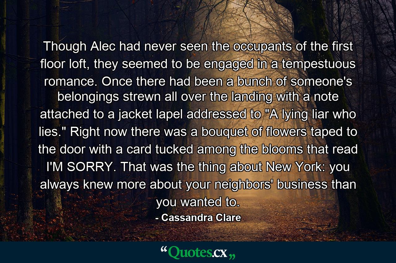 Though Alec had never seen the occupants of the first floor loft, they seemed to be engaged in a tempestuous romance. Once there had been a bunch of someone's belongings strewn all over the landing with a note attached to a jacket lapel addressed to 