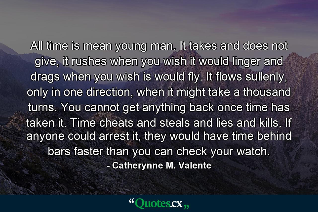 All time is mean young man. It takes and does not give, it rushes when you wish it would linger and drags when you wish is would fly. It flows sullenly, only in one direction, when it might take a thousand turns. You cannot get anything back once time has taken it. Time cheats and steals and lies and kills. If anyone could arrest it, they would have time behind bars faster than you can check your watch. - Quote by Catherynne M. Valente