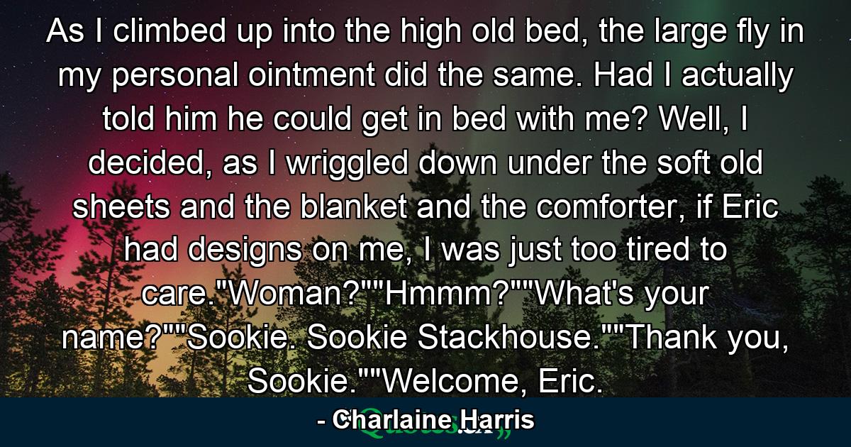 As I climbed up into the high old bed, the large fly in my personal ointment did the same. Had I actually told him he could get in bed with me? Well, I decided, as I wriggled down under the soft old sheets and the blanket and the comforter, if Eric had designs on me, I was just too tired to care.