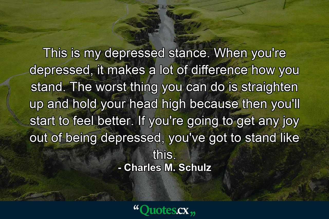 This is my depressed stance. When you're depressed, it makes a lot of difference how you stand. The worst thing you can do is straighten up and hold your head high because then you'll start to feel better. If you're going to get any joy out of being depressed, you've got to stand like this. - Quote by Charles M. Schulz