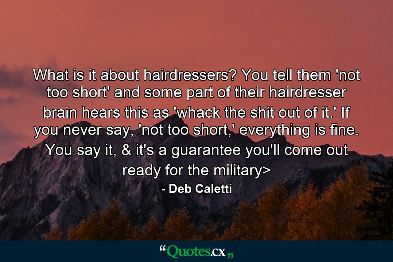 What is it about hairdressers? You tell them 'not too short' and some part of their hairdresser brain hears this as 'whack the shit out of it.' If you never say, 'not too short,' everything is fine. You say it, & it's a guarantee you'll come out ready for the military> - Quote by Deb Caletti