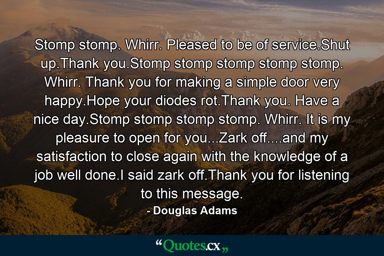 Stomp stomp. Whirr. Pleased to be of service.Shut up.Thank you.Stomp stomp stomp stomp stomp. Whirr. Thank you for making a simple door very happy.Hope your diodes rot.Thank you. Have a nice day.Stomp stomp stomp stomp. Whirr. It is my pleasure to open for you...Zark off....and my satisfaction to close again with the knowledge of a job well done.I said zark off.Thank you for listening to this message. - Quote by Douglas Adams