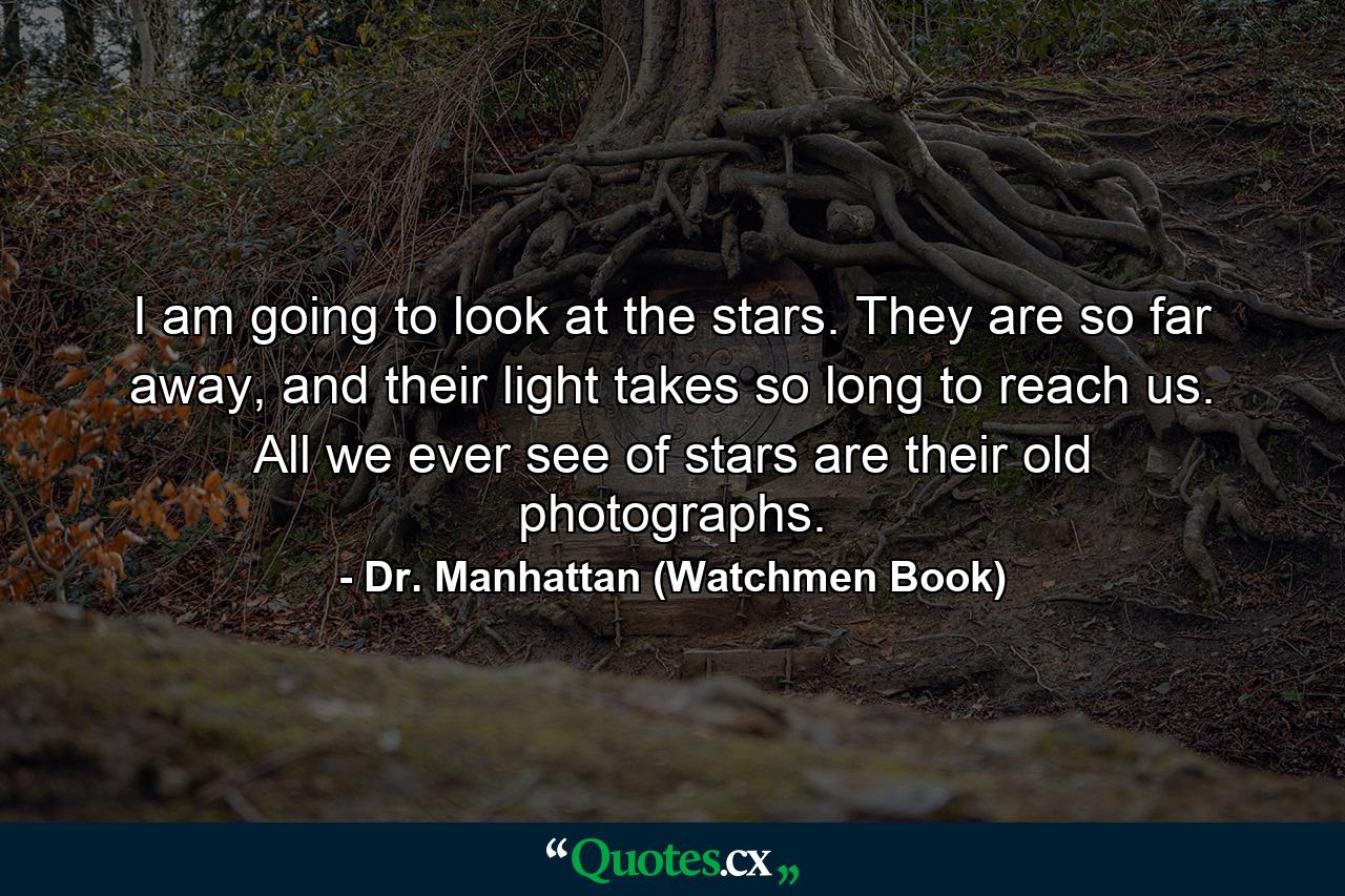 I am going to look at the stars. They are so far away, and their light takes so long to reach us. All we ever see of stars are their old photographs. - Quote by Dr. Manhattan (Watchmen Book)