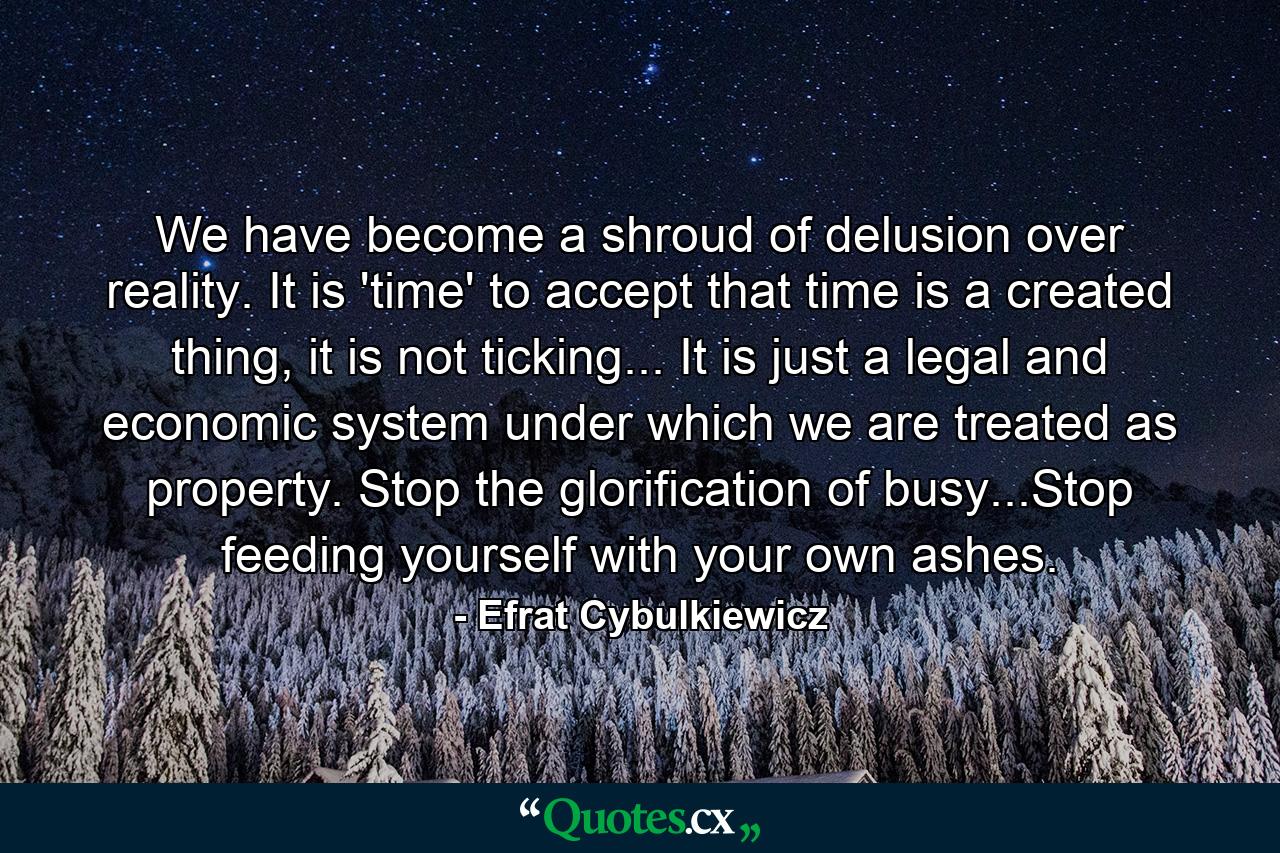 We have become a shroud of delusion over reality. It is 'time' to accept that time is a created thing, it is not ticking... It is just a legal and economic system under which we are treated as property. Stop the glorification of busy...Stop feeding yourself with your own ashes. - Quote by Efrat Cybulkiewicz