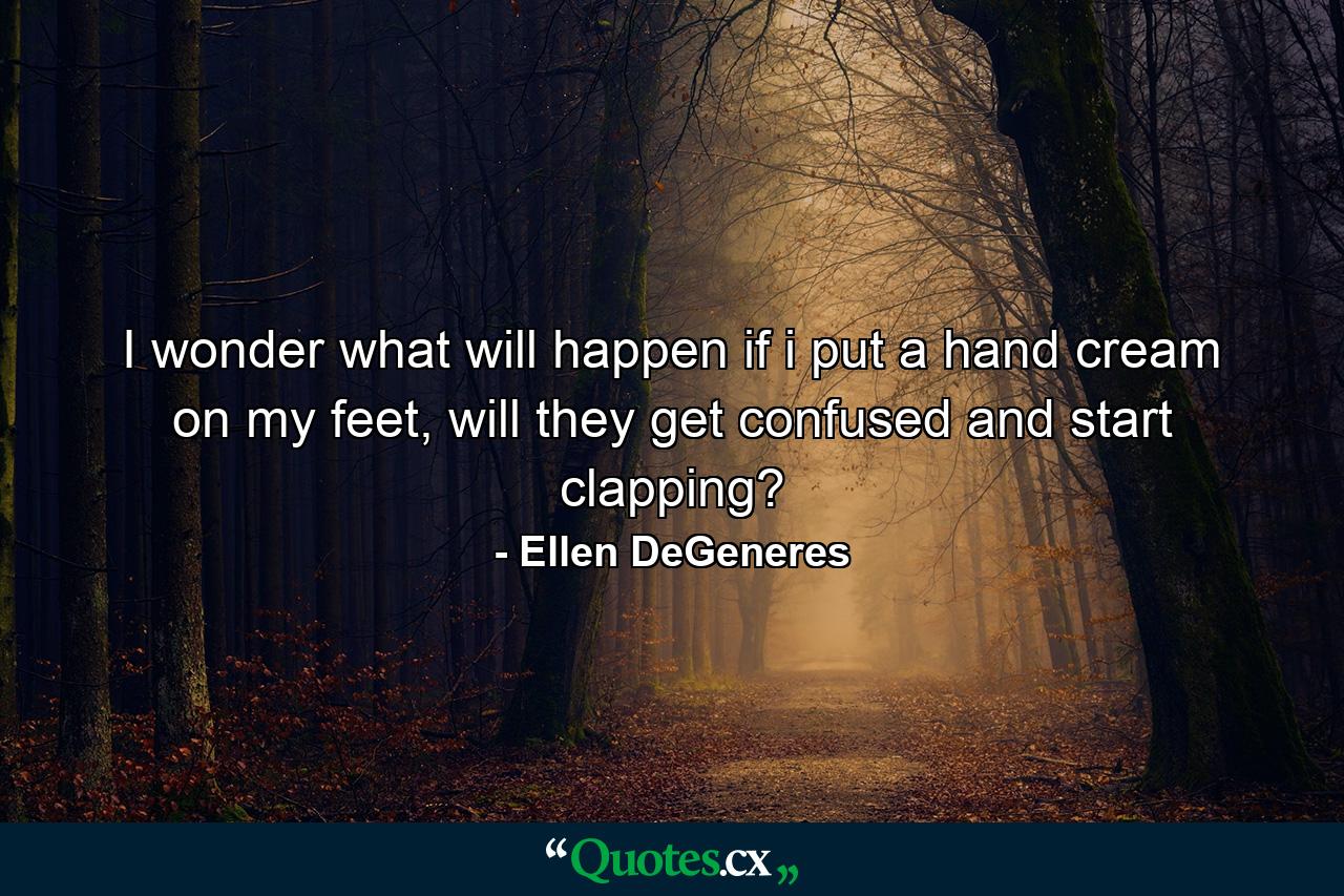 I wonder what will happen if i put a hand cream on my feet, will they get confused and start clapping? - Quote by Ellen DeGeneres