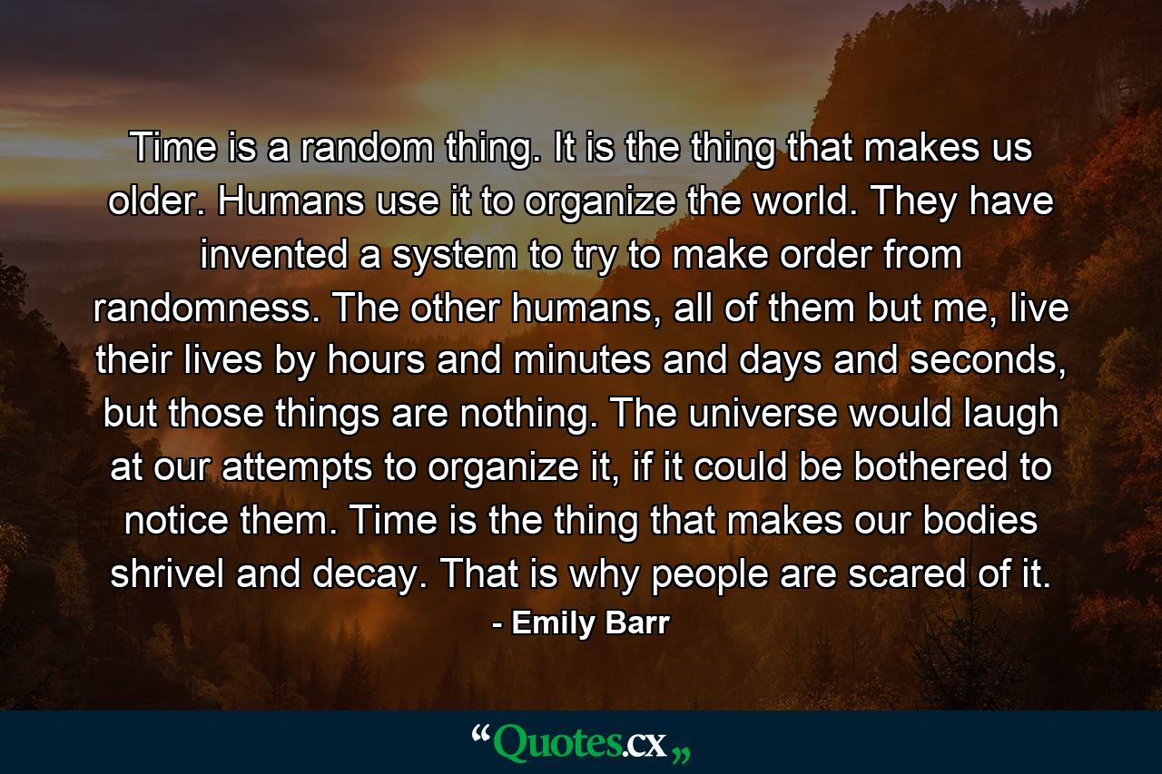 Time is a random thing. It is the thing that makes us older. Humans use it to organize the world. They have invented a system to try to make order from randomness. The other humans, all of them but me, live their lives by hours and minutes and days and seconds, but those things are nothing. The universe would laugh at our attempts to organize it, if it could be bothered to notice them. Time is the thing that makes our bodies shrivel and decay. That is why people are scared of it. - Quote by Emily Barr