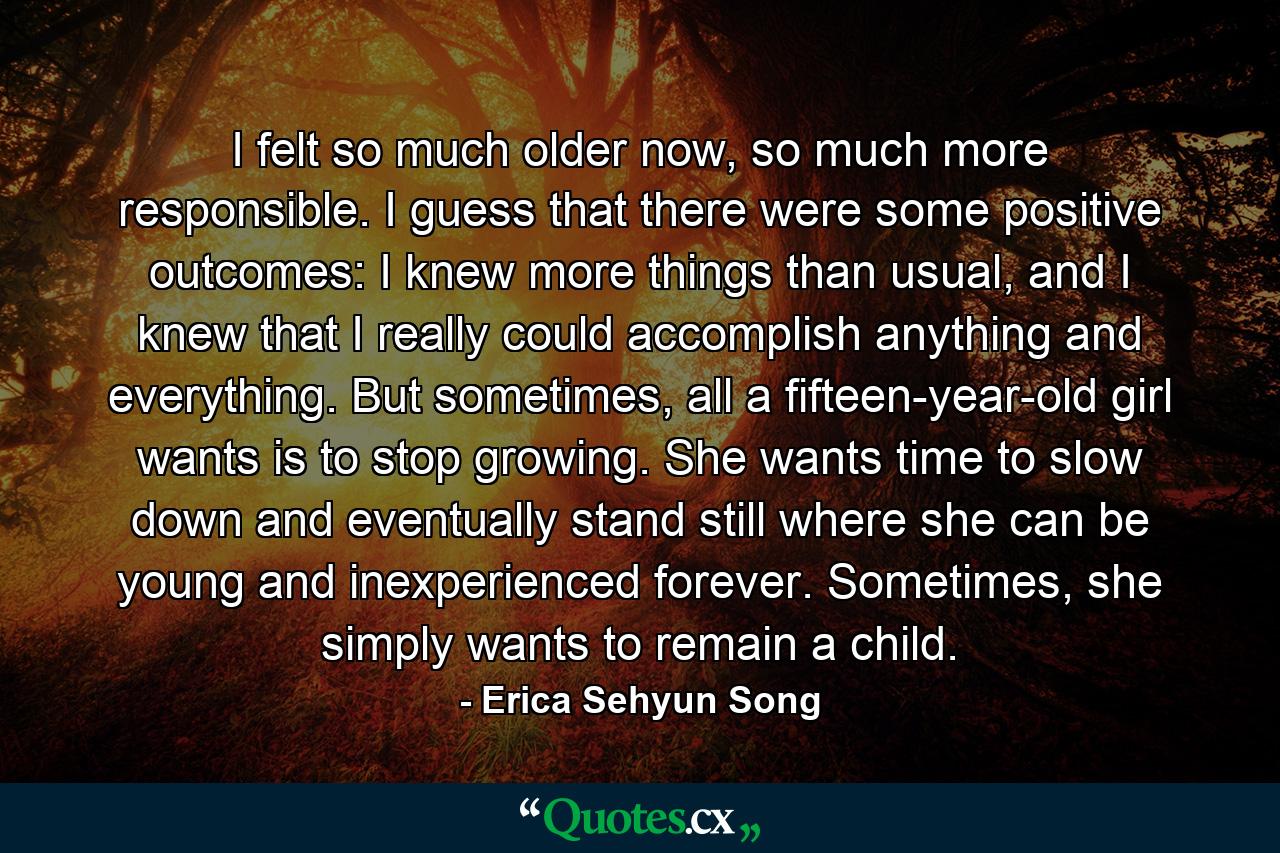 I felt so much older now, so much more responsible. I guess that there were some positive outcomes: I knew more things than usual, and I knew that I really could accomplish anything and everything. But sometimes, all a fifteen-year-old girl wants is to stop growing. She wants time to slow down and eventually stand still where she can be young and inexperienced forever. Sometimes, she simply wants to remain a child. - Quote by Erica Sehyun Song