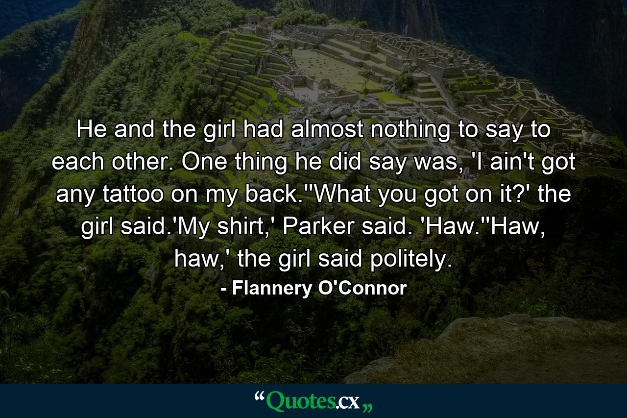 He and the girl had almost nothing to say to each other. One thing he did say was, 'I ain't got any tattoo on my back.''What you got on it?' the girl said.'My shirt,' Parker said. 'Haw.''Haw, haw,' the girl said politely. - Quote by Flannery O'Connor