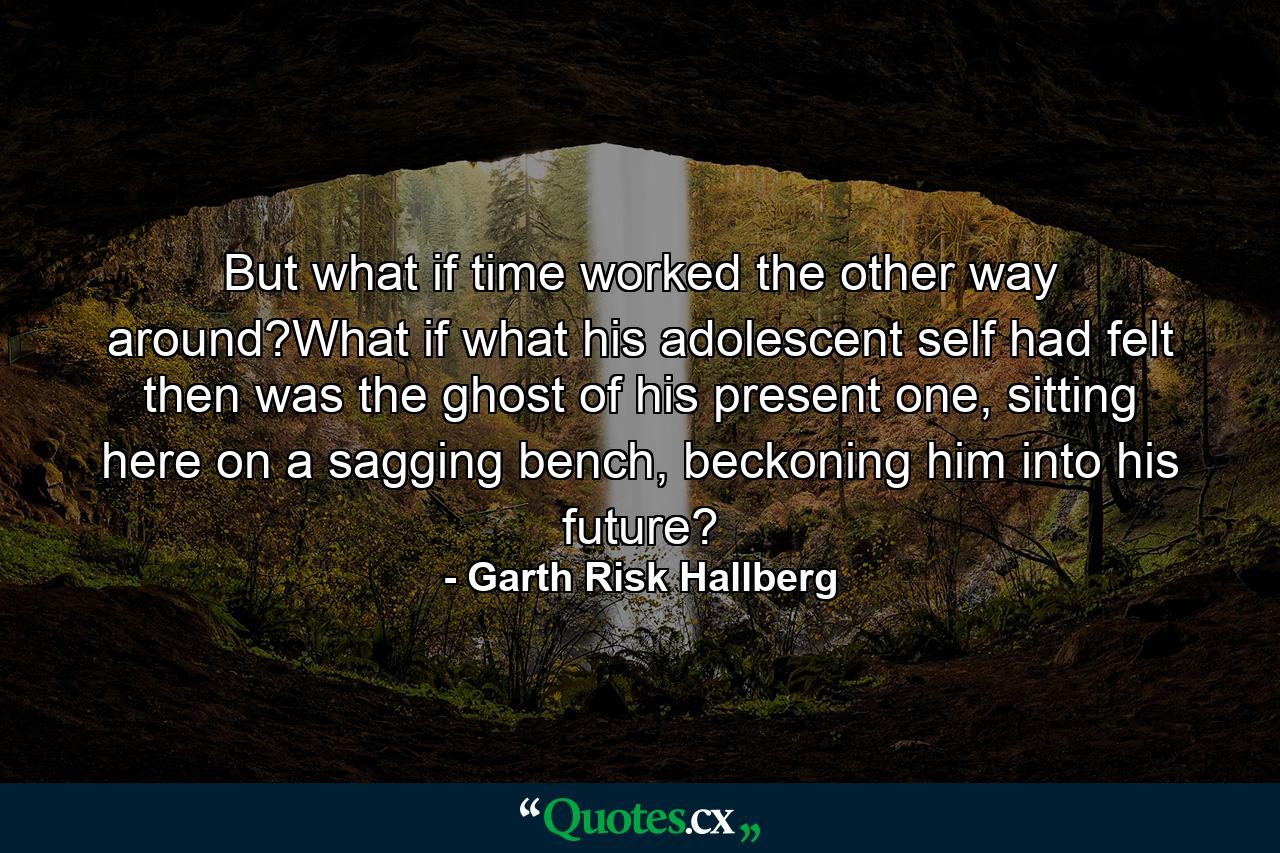 But what if time worked the other way around?What if what his adolescent self had felt then was the ghost of his present one, sitting here on a sagging bench, beckoning him into his future? - Quote by Garth Risk Hallberg