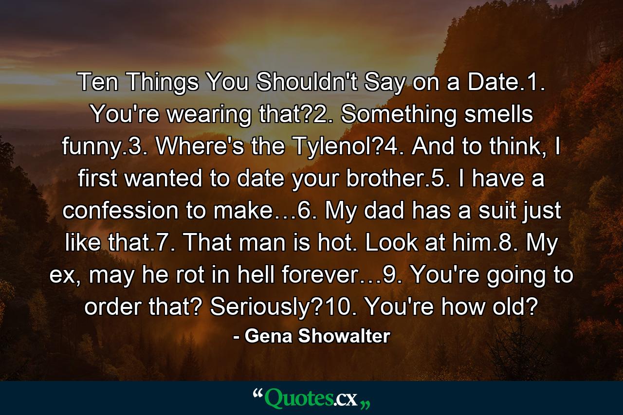 Ten Things You Shouldn't Say on a Date.1. You're wearing that?2. Something smells funny.3. Where's the Tylenol?4. And to think, I first wanted to date your brother.5. I have a confession to make…6. My dad has a suit just like that.7. That man is hot. Look at him.8. My ex, may he rot in hell forever…9. You're going to order that? Seriously?10. You're how old? - Quote by Gena Showalter