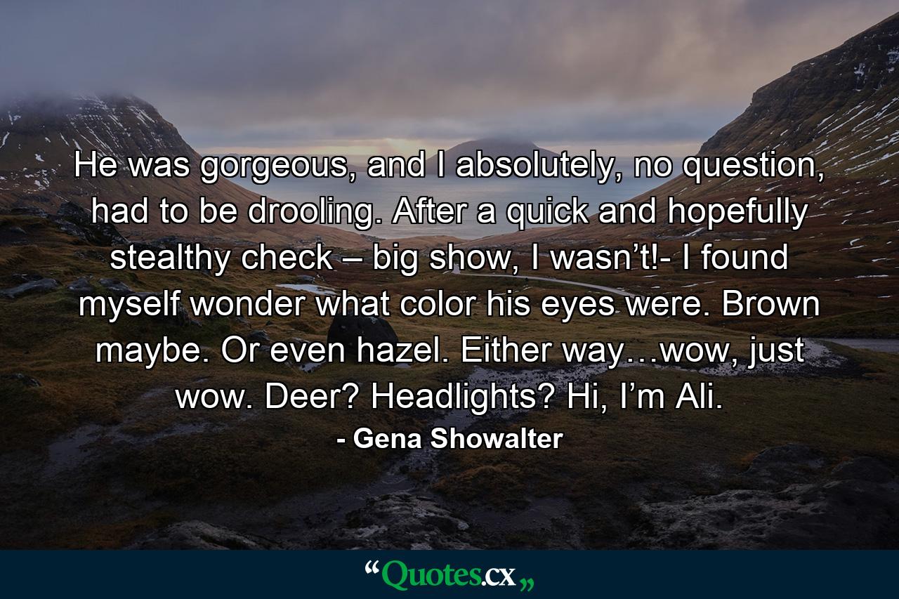 He was gorgeous, and I absolutely, no question, had to be drooling. After a quick and hopefully stealthy check – big show, I wasn’t!- I found myself wonder what color his eyes were. Brown maybe. Or even hazel. Either way…wow, just wow. Deer? Headlights? Hi, I’m Ali. - Quote by Gena Showalter