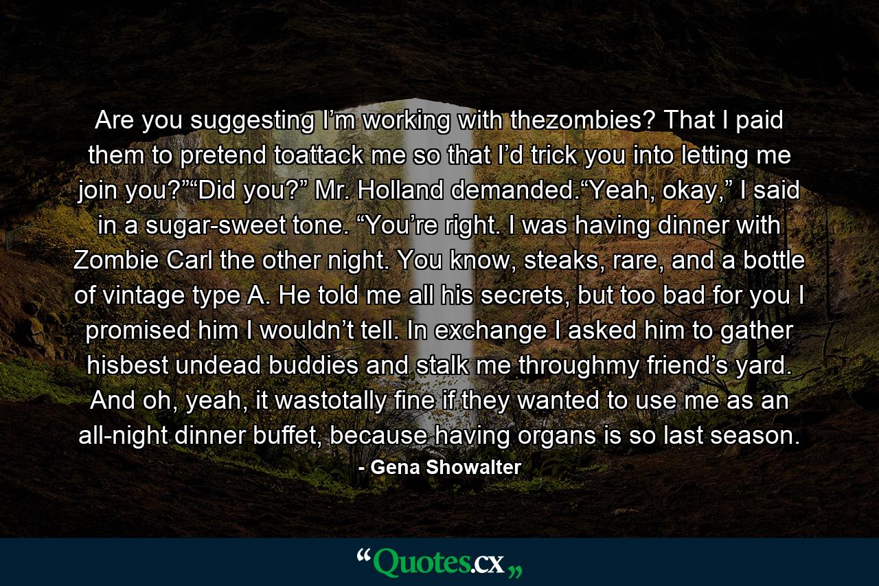 Are you suggesting I’m working with thezombies? That I paid them to pretend toattack me so that I’d trick you into letting me join you?”“Did you?” Mr. Holland demanded.“Yeah, okay,” I said in a sugar-sweet tone. “You’re right. I was having dinner with Zombie Carl the other night. You know, steaks, rare, and a bottle of vintage type A. He told me all his secrets, but too bad for you I promised him I wouldn’t tell. In exchange I asked him to gather hisbest undead buddies and stalk me throughmy friend’s yard. And oh, yeah, it wastotally fine if they wanted to use me as an all-night dinner buffet, because having organs is so last season. - Quote by Gena Showalter