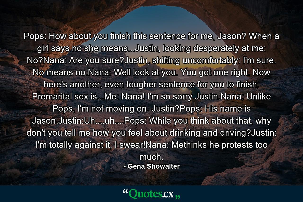 Pops: How about you finish this sentence for me, Jason? When a girl says no she means...Justin, looking desperately at me: No?Nana: Are you sure?Justin, shifting uncomfortably: I'm sure. No means no.Nana: Well look at you. You got one right. Now here's another, even tougher sentence for you to finish. Premarital sex is...Me: Nana! I'm so sorry Justin.Nana: Unlike Pops, I'm not moving on. Justin?Pops: His name is Jason.Justin:Uh....uh....Pops: While you think about that, why don't you tell me how you feel about drinking and driving?Justin: I'm totally against it, I swear!Nana: Methinks he protests too much. - Quote by Gena Showalter