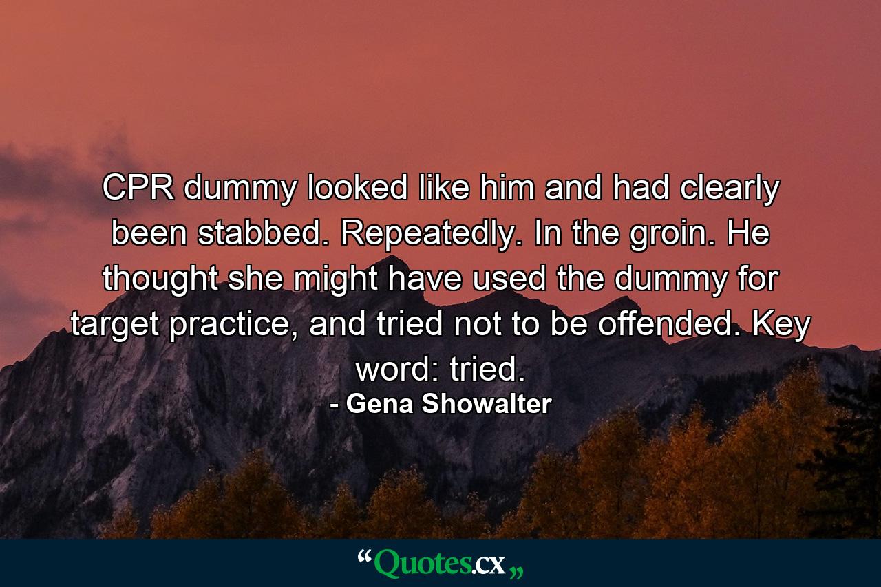 CPR dummy looked like him and had clearly been stabbed. Repeatedly. In the groin. He thought she might have used the dummy for target practice, and tried not to be offended. Key word: tried. - Quote by Gena Showalter