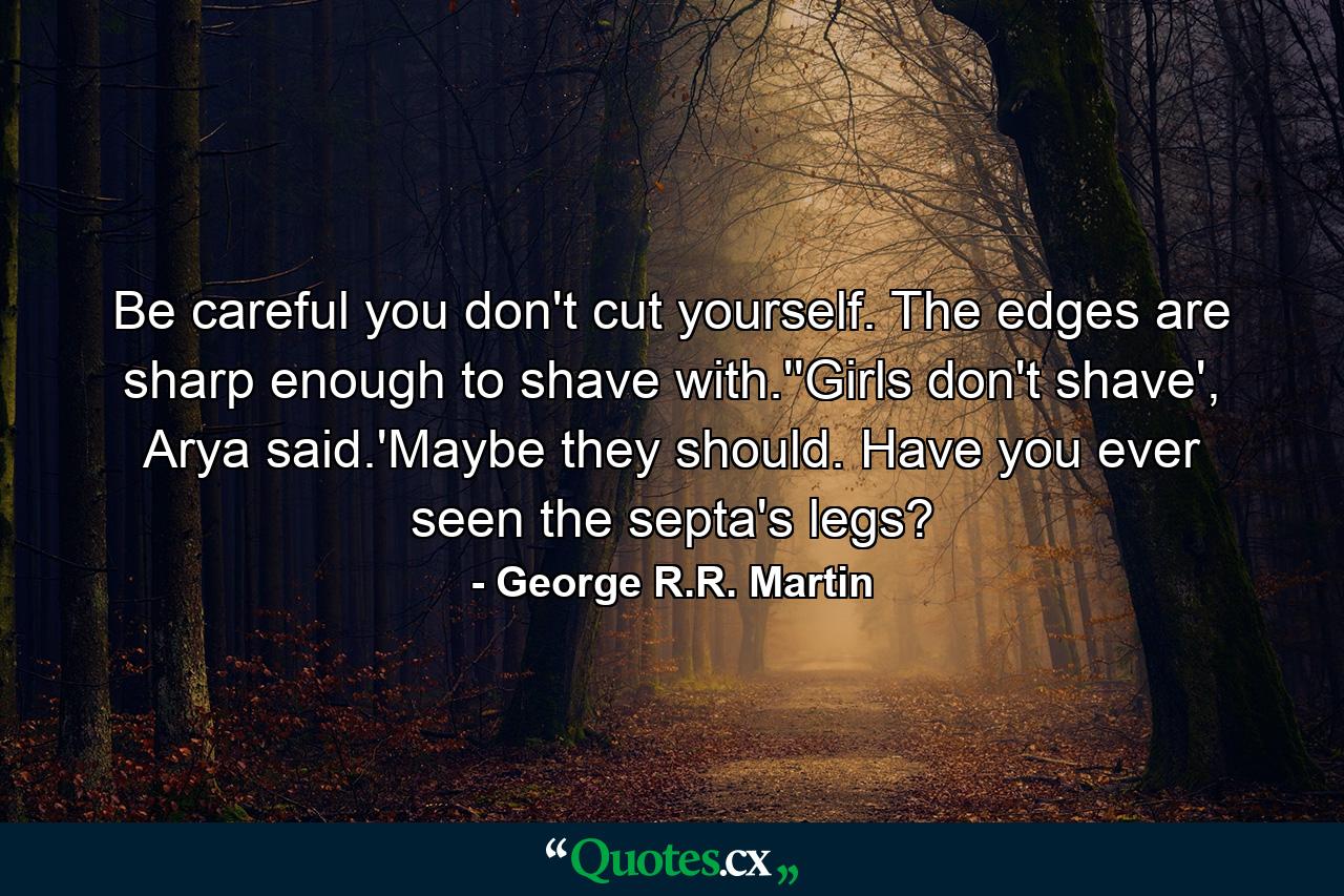 Be careful you don't cut yourself. The edges are sharp enough to shave with.''Girls don't shave', Arya said.'Maybe they should. Have you ever seen the septa's legs? - Quote by George R.R. Martin