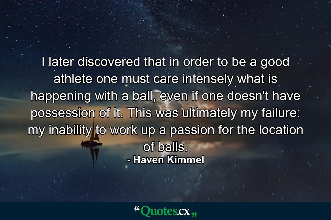 I later discovered that in order to be a good athlete one must care intensely what is happening with a ball, even if one doesn't have possession of it. This was ultimately my failure: my inability to work up a passion for the location of balls. - Quote by Haven Kimmel