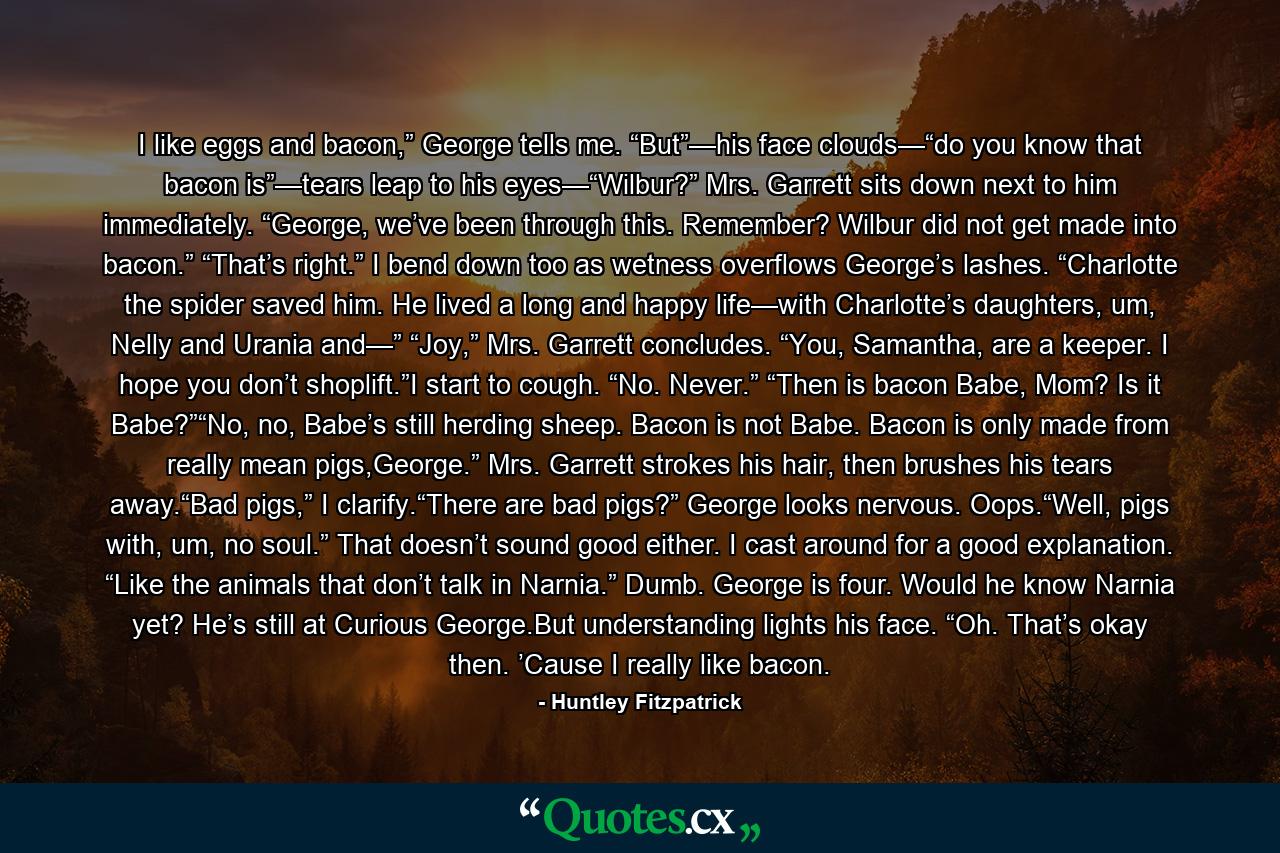 I like eggs and bacon,” George tells me. “But”—his face clouds—“do you know that bacon is”—tears leap to his eyes—“Wilbur?” Mrs. Garrett sits down next to him immediately. “George, we’ve been through this. Remember? Wilbur did not get made into bacon.” “That’s right.” I bend down too as wetness overflows George’s lashes. “Charlotte the spider saved him. He lived a long and happy life—with Charlotte’s daughters, um, Nelly and Urania and—” “Joy,” Mrs. Garrett concludes. “You, Samantha, are a keeper. I hope you don’t shoplift.”I start to cough. “No. Never.” “Then is bacon Babe, Mom? Is it Babe?”“No, no, Babe’s still herding sheep. Bacon is not Babe. Bacon is only made from really mean pigs,George.” Mrs. Garrett strokes his hair, then brushes his tears away.“Bad pigs,” I clarify.“There are bad pigs?” George looks nervous. Oops.“Well, pigs with, um, no soul.” That doesn’t sound good either. I cast around for a good explanation. “Like the animals that don’t talk in Narnia.” Dumb. George is four. Would he know Narnia yet? He’s still at Curious George.But understanding lights his face. “Oh. That’s okay then. ’Cause I really like bacon. - Quote by Huntley Fitzpatrick