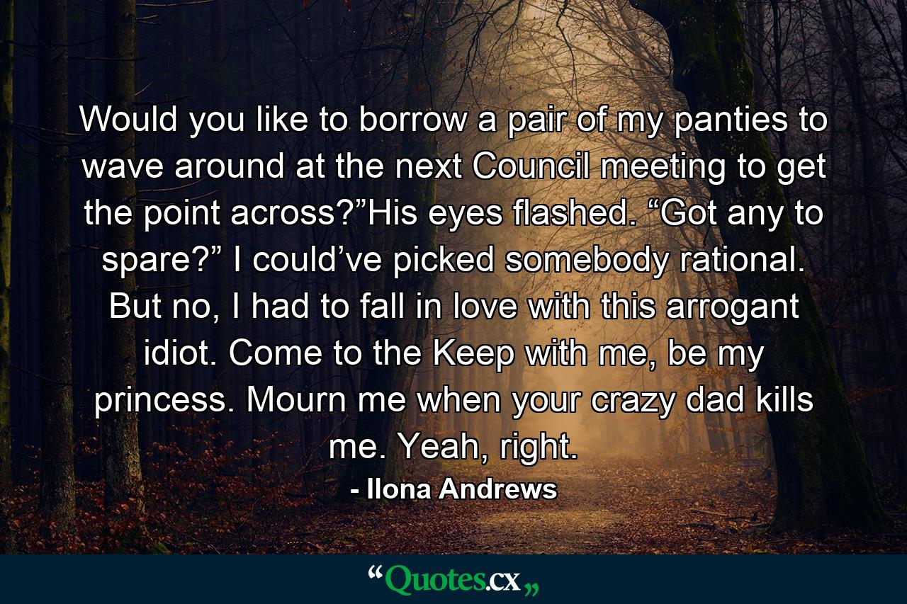 Would you like to borrow a pair of my panties to wave around at the next Council meeting to get the point across?”His eyes flashed. “Got any to spare?” I could’ve picked somebody rational. But no, I had to fall in love with this arrogant idiot. Come to the Keep with me, be my princess. Mourn me when your crazy dad kills me. Yeah, right. - Quote by Ilona Andrews