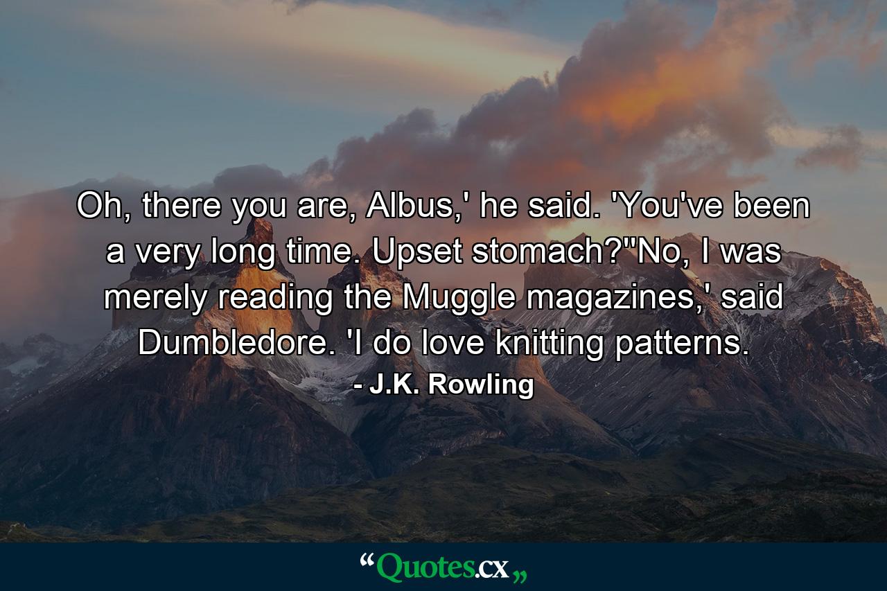 Oh, there you are, Albus,' he said. 'You've been a very long time. Upset stomach?''No, I was merely reading the Muggle magazines,' said Dumbledore. 'I do love knitting patterns. - Quote by J.K. Rowling