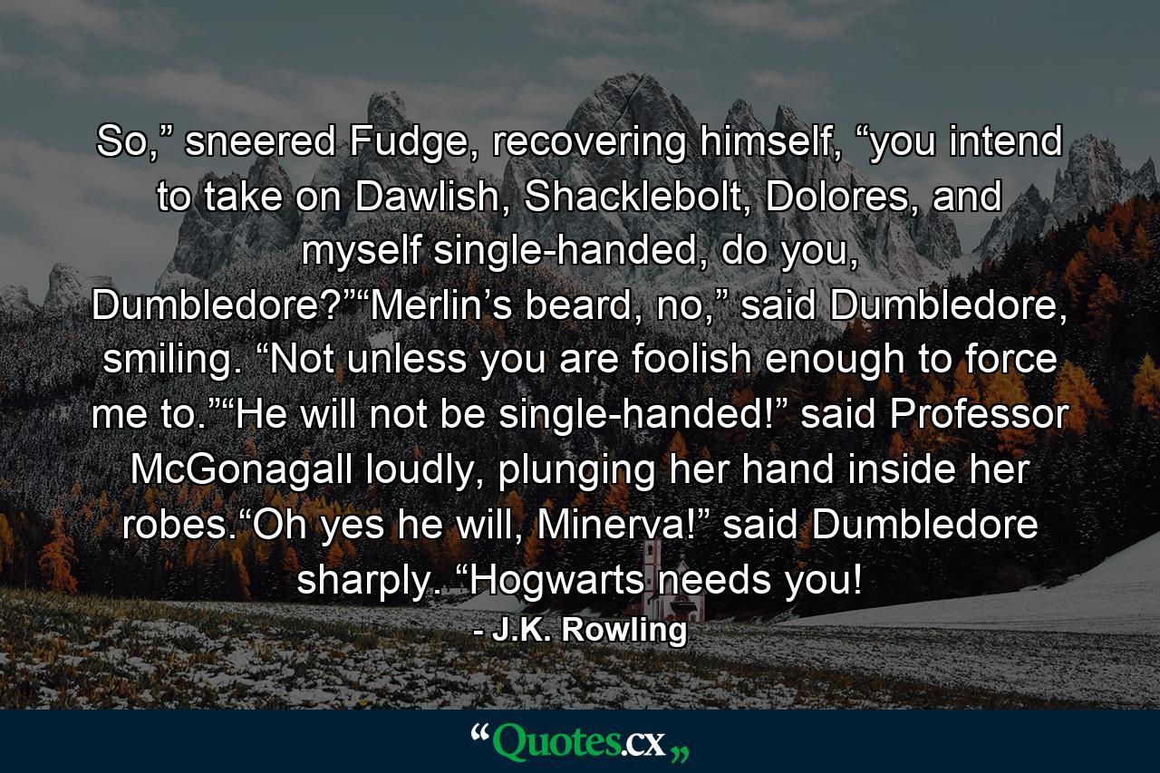 So,” sneered Fudge, recovering himself, “you intend to take on Dawlish, Shacklebolt, Dolores, and myself single-handed, do you, Dumbledore?”“Merlin’s beard, no,” said Dumbledore, smiling. “Not unless you are foolish enough to force me to.”“He will not be single-handed!” said Professor McGonagall loudly, plunging her hand inside her robes.“Oh yes he will, Minerva!” said Dumbledore sharply. “Hogwarts needs you! - Quote by J.K. Rowling