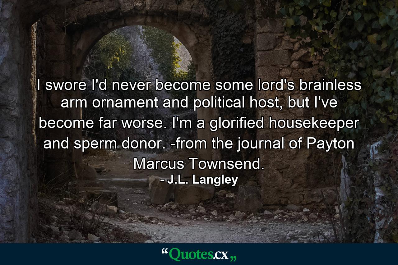 I swore I'd never become some lord's brainless arm ornament and political host, but I've become far worse. I'm a glorified housekeeper and sperm donor. -from the journal of Payton Marcus Townsend. - Quote by J.L. Langley