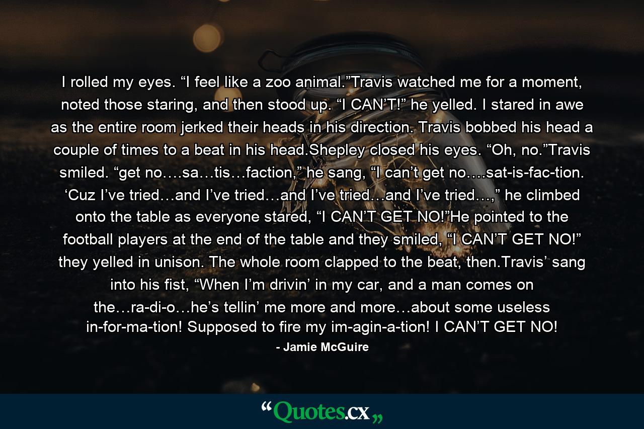 I rolled my eyes. “I feel like a zoo animal.”Travis watched me for a moment, noted those staring, and then stood up. “I CAN’T!” he yelled. I stared in awe as the entire room jerked their heads in his direction. Travis bobbed his head a couple of times to a beat in his head.Shepley closed his eyes. “Oh, no.”Travis smiled. “get no….sa…tis…faction,” he sang, “I can’t get no….sat-is-fac-tion. ‘Cuz I’ve tried…and I’ve tried…and I’ve tried…and I’ve tried…,” he climbed onto the table as everyone stared, “I CAN’T GET NO!”He pointed to the football players at the end of the table and they smiled, “I CAN’T GET NO!” they yelled in unison. The whole room clapped to the beat, then.Travis’ sang into his fist, “When I’m drivin’ in my car, and a man comes on the…ra-di-o…he’s tellin’ me more and more…about some useless in-for-ma-tion! Supposed to fire my im-agin-a-tion! I CAN’T GET NO! - Quote by Jamie McGuire