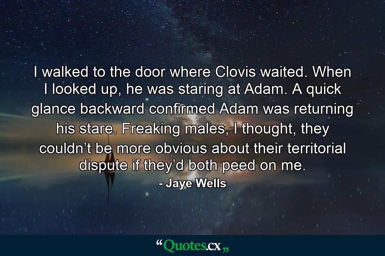 I walked to the door where Clovis waited. When I looked up, he was staring at Adam. A quick glance backward confirmed Adam was returning his stare. Freaking males, I thought, they couldn’t be more obvious about their territorial dispute if they’d both peed on me. - Quote by Jaye Wells