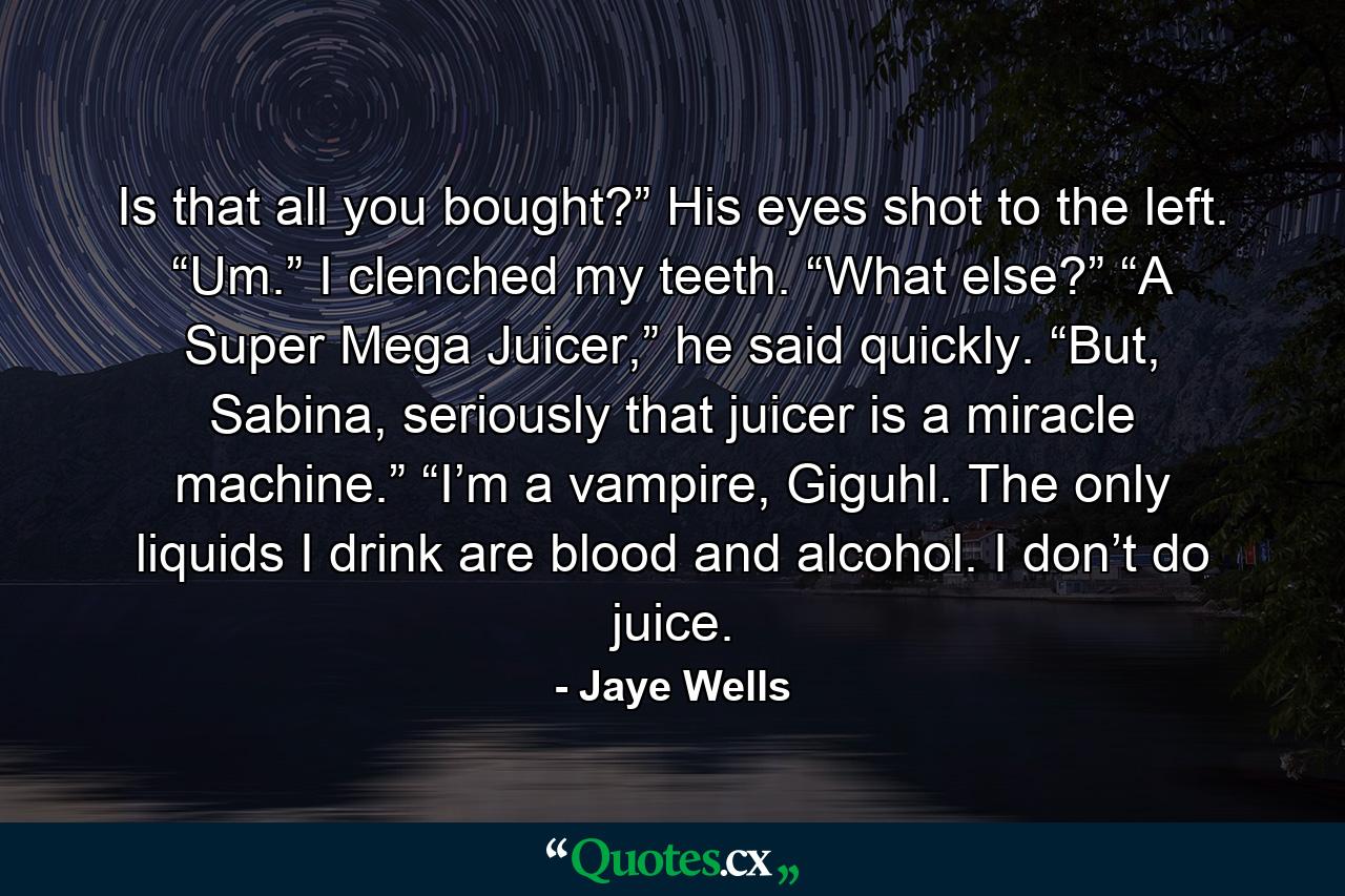 Is that all you bought?” His eyes shot to the left. “Um.” I clenched my teeth. “What else?” “A Super Mega Juicer,” he said quickly. “But, Sabina, seriously that juicer is a miracle machine.” “I’m a vampire, Giguhl. The only liquids I drink are blood and alcohol. I don’t do juice. - Quote by Jaye Wells