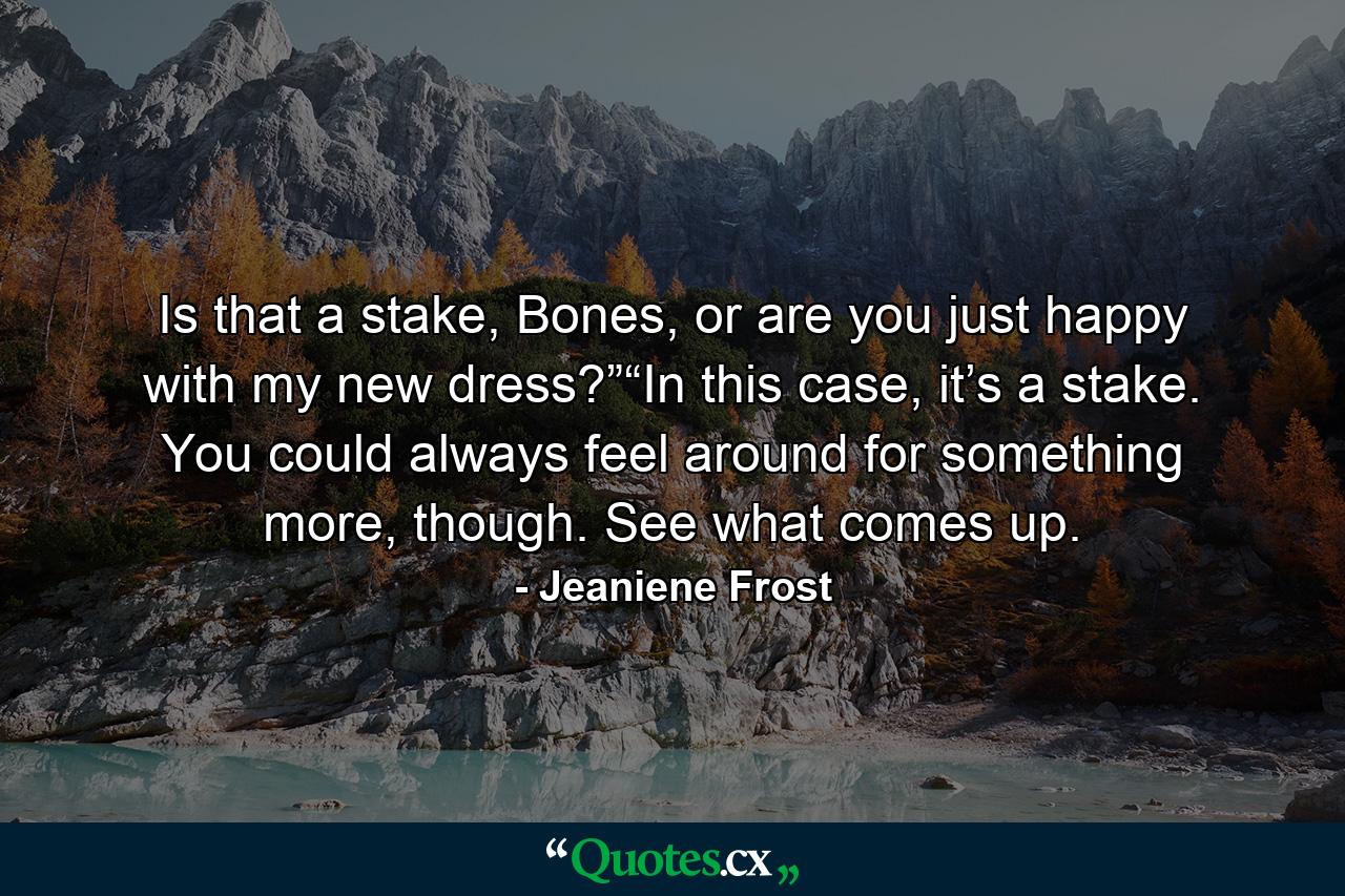 Is that a stake, Bones, or are you just happy with my new dress?”“In this case, it’s a stake. You could always feel around for something more, though. See what comes up. - Quote by Jeaniene Frost