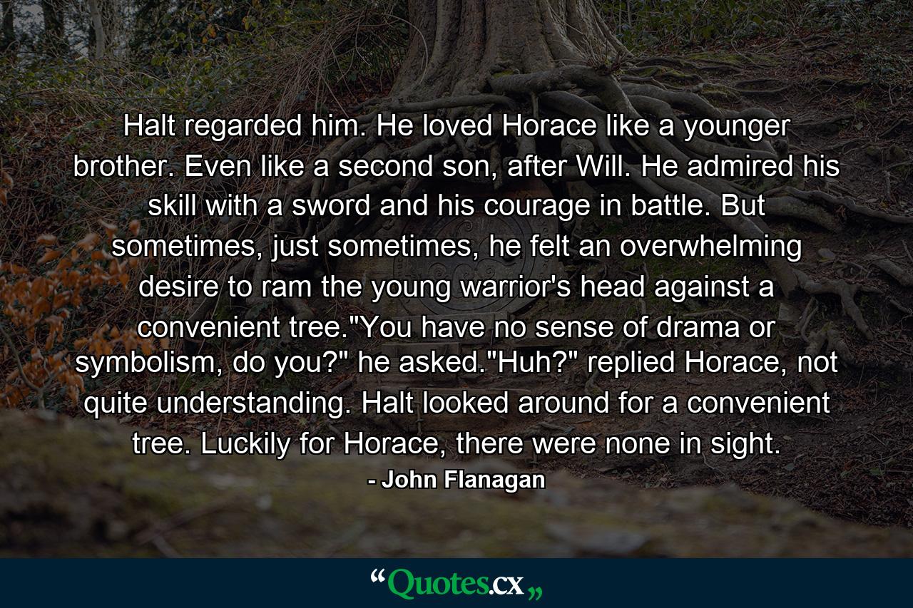 Halt regarded him. He loved Horace like a younger brother. Even like a second son, after Will. He admired his skill with a sword and his courage in battle. But sometimes, just sometimes, he felt an overwhelming desire to ram the young warrior's head against a convenient tree.