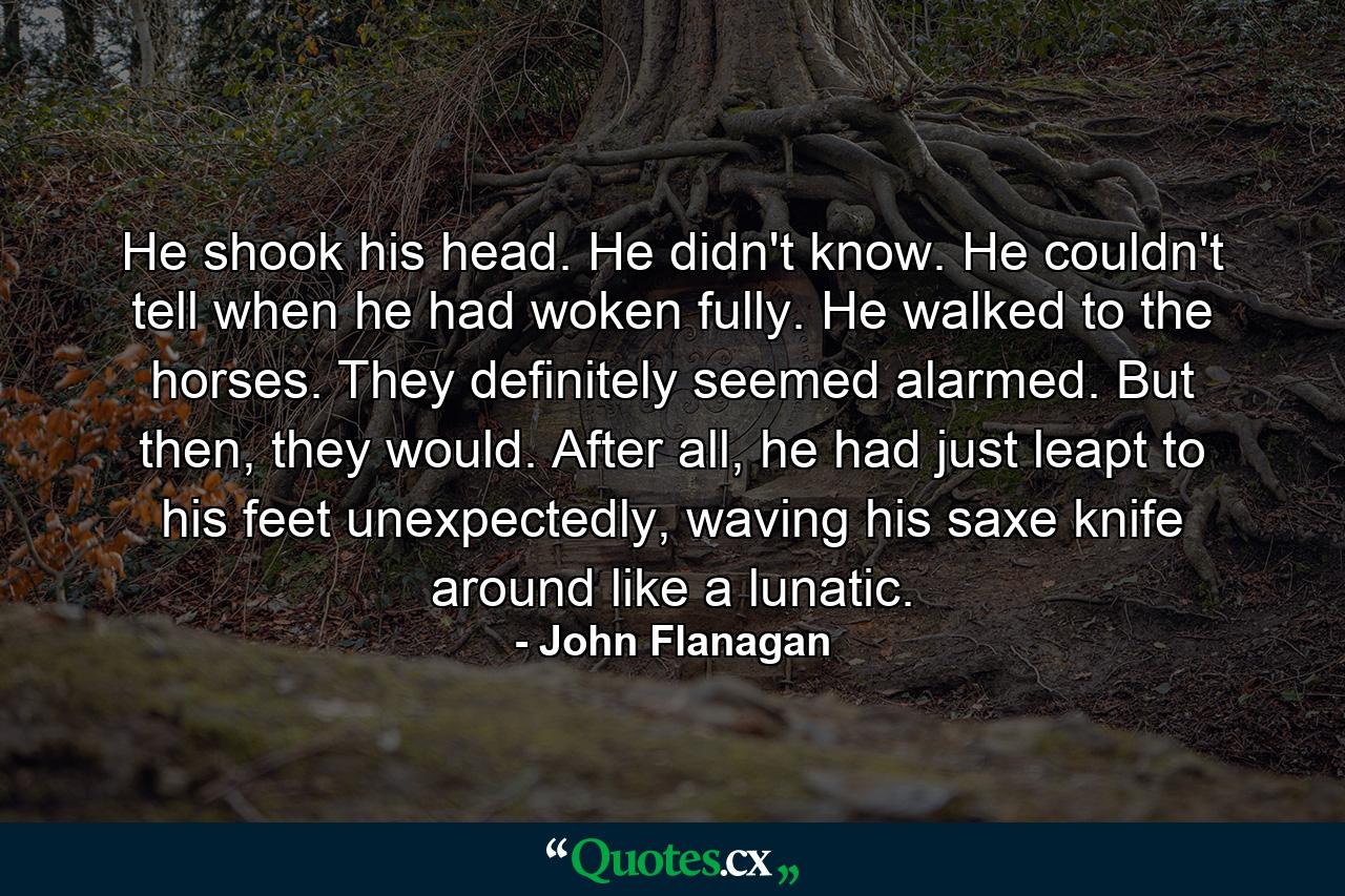 He shook his head. He didn't know. He couldn't tell when he had woken fully. He walked to the horses. They definitely seemed alarmed. But then, they would. After all, he had just leapt to his feet unexpectedly, waving his saxe knife around like a lunatic. - Quote by John Flanagan