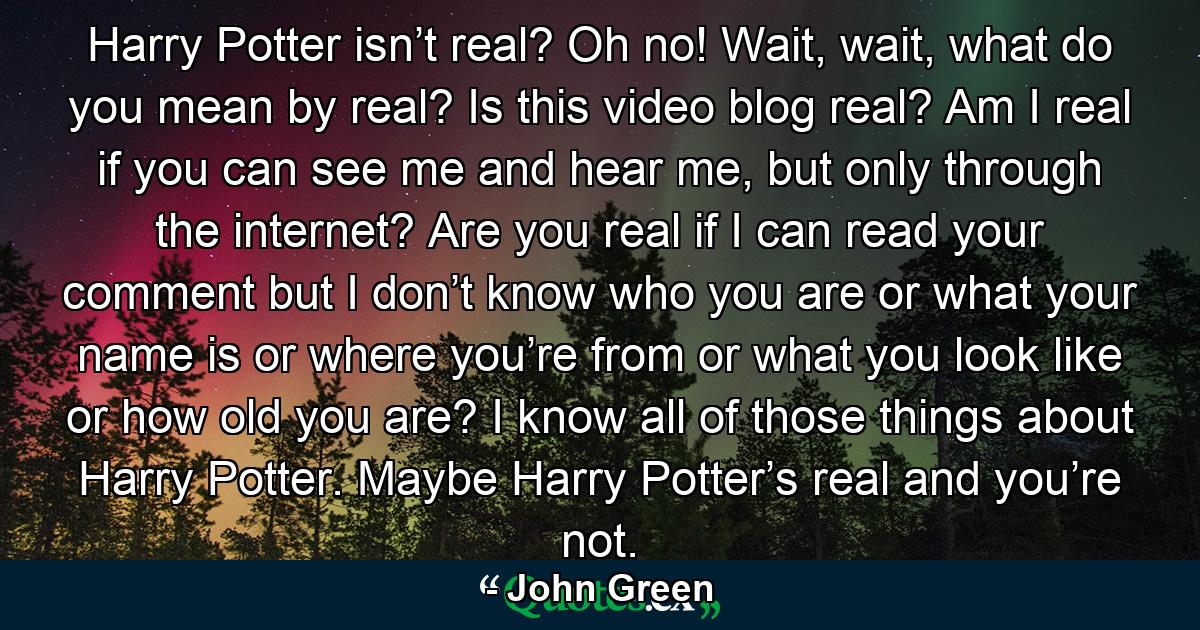 Harry Potter isn’t real? Oh no! Wait, wait, what do you mean by real? Is this video blog real? Am I real if you can see me and hear me, but only through the internet? Are you real if I can read your comment but I don’t know who you are or what your name is or where you’re from or what you look like or how old you are? I know all of those things about Harry Potter. Maybe Harry Potter’s real and you’re not. - Quote by John Green